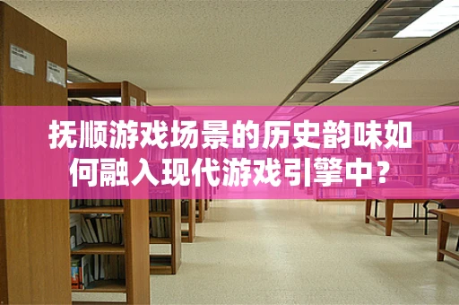 抚顺游戏场景的历史韵味如何融入现代游戏引擎中？