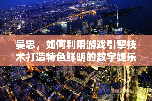 吴忠，如何利用游戏引擎技术打造特色鲜明的数字娱乐之城？