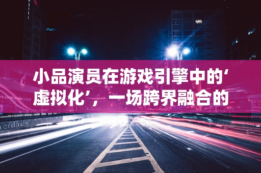 小品演员在游戏引擎中的‘虚拟化’，一场跨界融合的探索