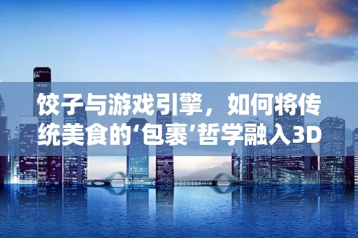 饺子与游戏引擎，如何将传统美食的‘包裹’哲学融入3D渲染技术？