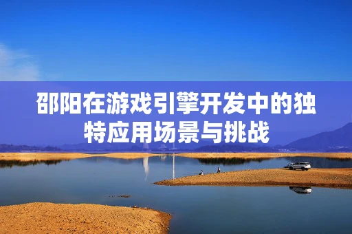 邵阳在游戏引擎开发中的独特应用场景与挑战