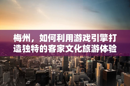 梅州，如何利用游戏引擎打造独特的客家文化旅游体验？