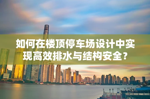 如何在楼顶停车场设计中实现高效排水与结构安全？