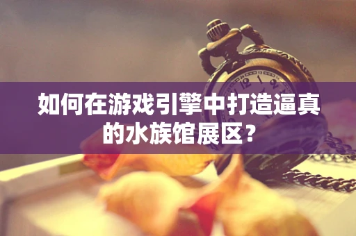 如何在游戏引擎中打造逼真的水族馆展区？