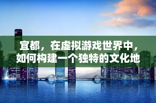 宜都，在虚拟游戏世界中，如何构建一个独特的文化地标？