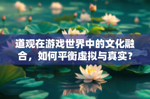 道观在游戏世界中的文化融合，如何平衡虚拟与真实？