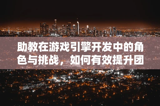 助教在游戏引擎开发中的角色与挑战，如何有效提升团队协作与效率？