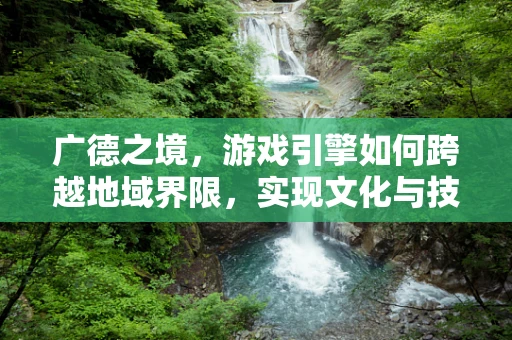 广德之境，游戏引擎如何跨越地域界限，实现文化与技术的深度融合？