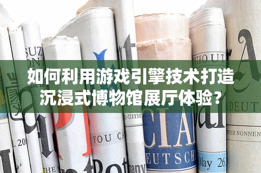 如何利用游戏引擎技术打造沉浸式博物馆展厅体验？