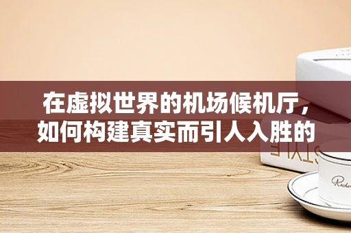 在虚拟世界的机场候机厅，如何构建真实而引人入胜的旅客体验？