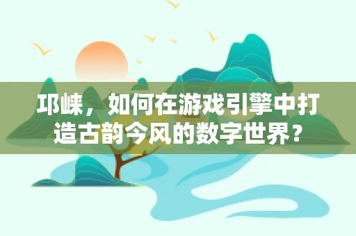 邛崃，如何在游戏引擎中打造古韵今风的数字世界？