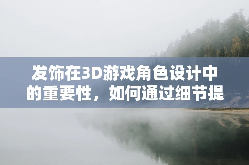 发饰在3D游戏角色设计中的重要性，如何通过细节提升角色魅力？