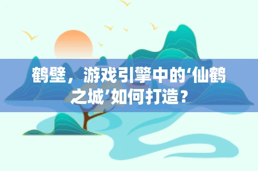 鹤壁，游戏引擎中的‘仙鹤之城’如何打造？