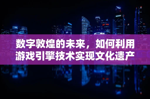 数字敦煌的未来，如何利用游戏引擎技术实现文化遗产的沉浸式体验？