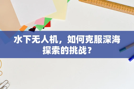 水下无人机，如何克服深海探索的挑战？