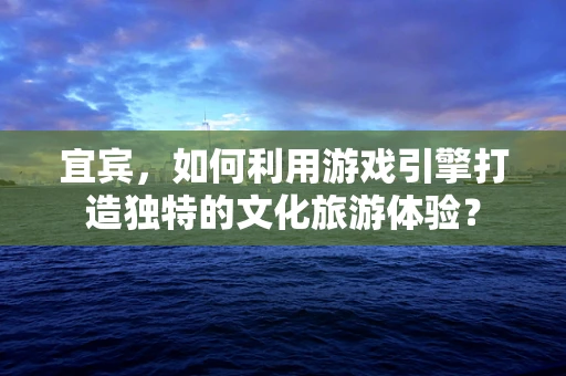 宜宾，如何利用游戏引擎打造独特的文化旅游体验？