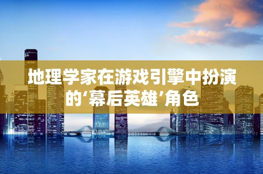 地理学家在游戏引擎中扮演的‘幕后英雄’角色