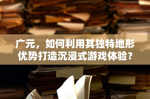 广元，如何利用其独特地形优势打造沉浸式游戏体验？