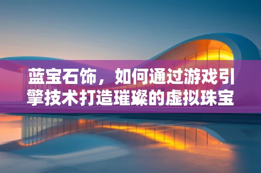 蓝宝石饰，如何通过游戏引擎技术打造璀璨的虚拟珠宝？