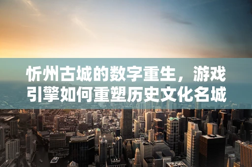忻州古城的数字重生，游戏引擎如何重塑历史文化名城的未来？
