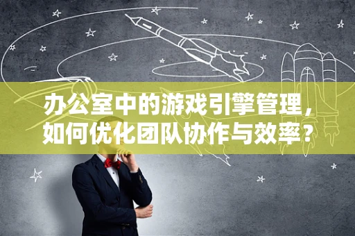 办公室中的游戏引擎管理，如何优化团队协作与效率？