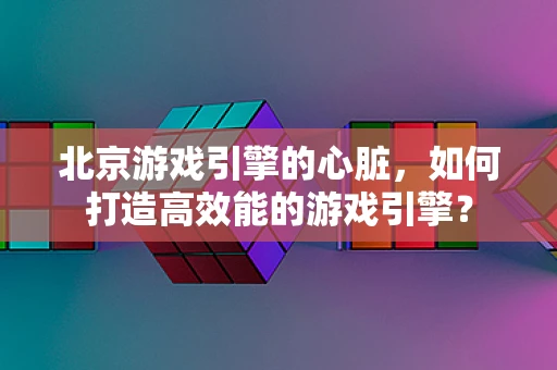 北京游戏引擎的心脏，如何打造高效能的游戏引擎？