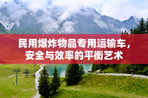 民用爆炸物品专用运输车，安全与效率的平衡艺术