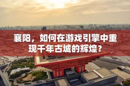 襄阳，如何在游戏引擎中重现千年古城的辉煌？