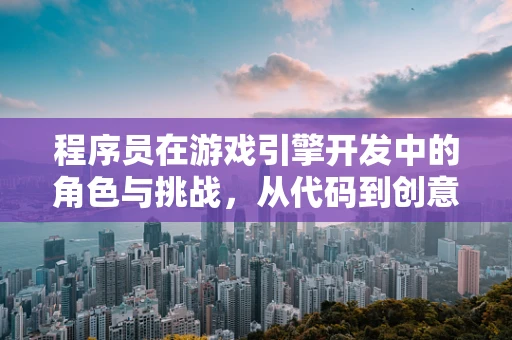 程序员在游戏引擎开发中的角色与挑战，从代码到创意的桥梁