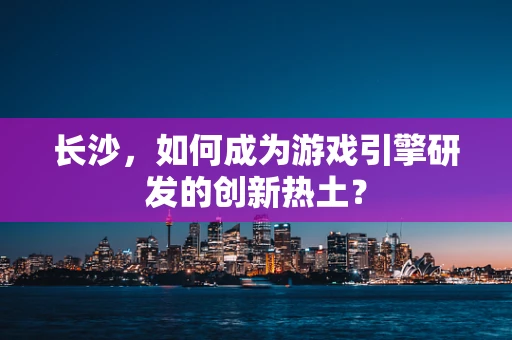 长沙，如何成为游戏引擎研发的创新热土？