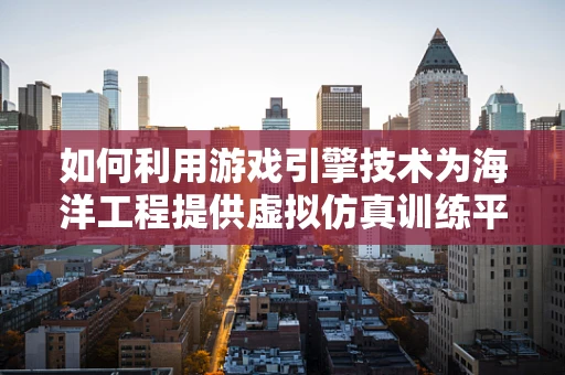 如何利用游戏引擎技术为海洋工程提供虚拟仿真训练平台？