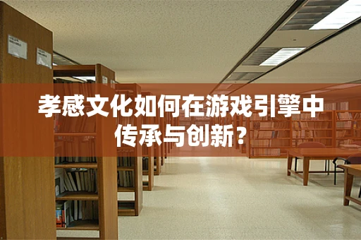 孝感文化如何在游戏引擎中传承与创新？