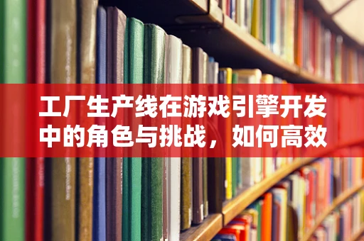 工厂生产线在游戏引擎开发中的角色与挑战，如何高效构建游戏世界？