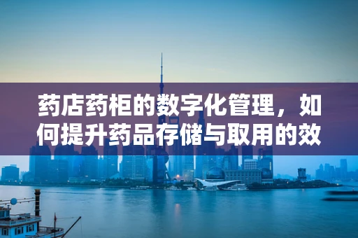 药店药柜的数字化管理，如何提升药品存储与取用的效率？