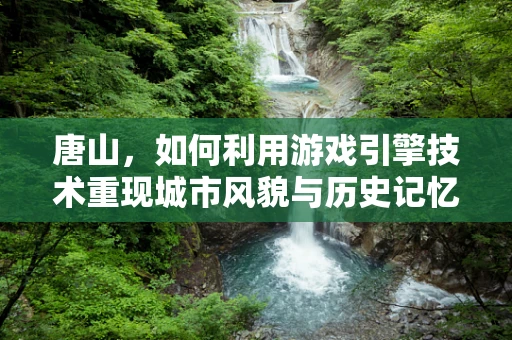 唐山，如何利用游戏引擎技术重现城市风貌与历史记忆？