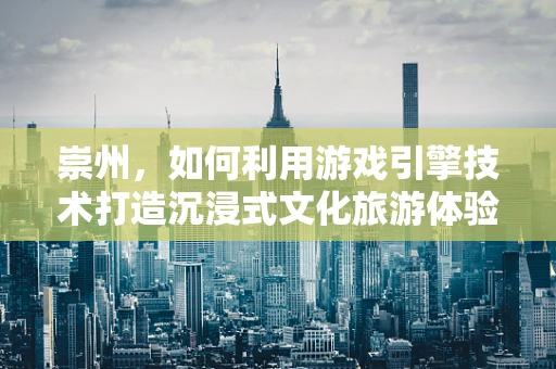 崇州，如何利用游戏引擎技术打造沉浸式文化旅游体验？