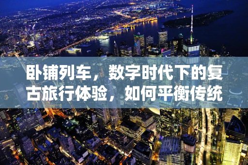 卧铺列车，数字时代下的复古旅行体验，如何平衡传统与未来？