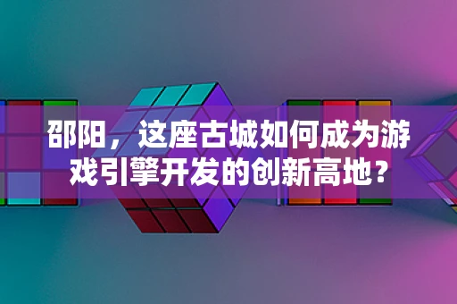 邵阳，这座古城如何成为游戏引擎开发的创新高地？