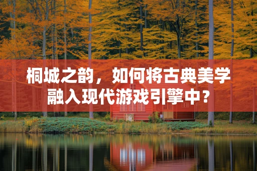 桐城之韵，如何将古典美学融入现代游戏引擎中？