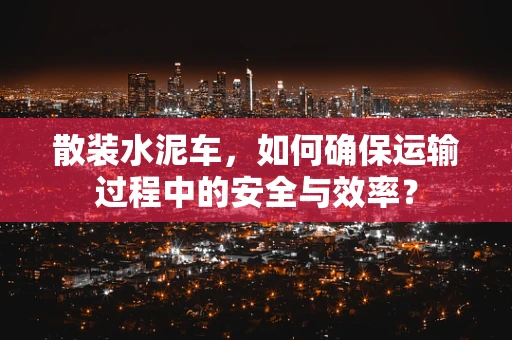 散装水泥车，如何确保运输过程中的安全与效率？