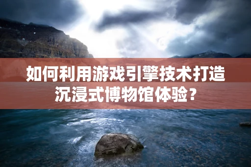 如何利用游戏引擎技术打造沉浸式博物馆体验？