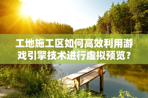 工地施工区如何高效利用游戏引擎技术进行虚拟预览？