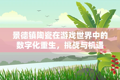 景德镇陶瓷在游戏世界中的数字化重生，挑战与机遇