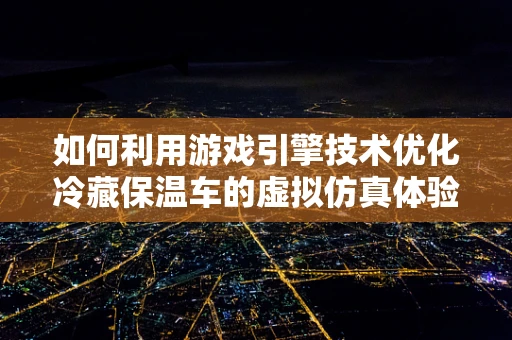 如何利用游戏引擎技术优化冷藏保温车的虚拟仿真体验？