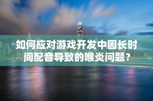 如何应对游戏开发中因长时间配音导致的喉炎问题？