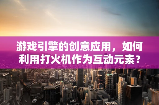游戏引擎的创意应用，如何利用打火机作为互动元素？
