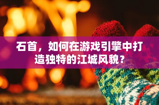 石首，如何在游戏引擎中打造独特的江城风貌？