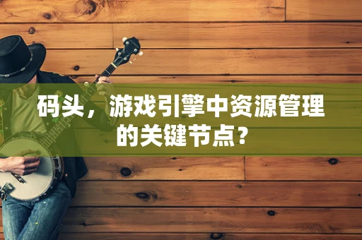 码头，游戏引擎中资源管理的关键节点？