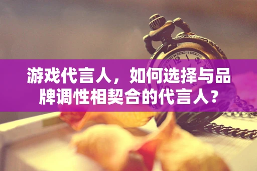 游戏代言人，如何选择与品牌调性相契合的代言人？