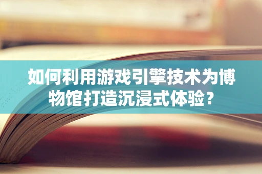 如何利用游戏引擎技术为博物馆打造沉浸式体验？